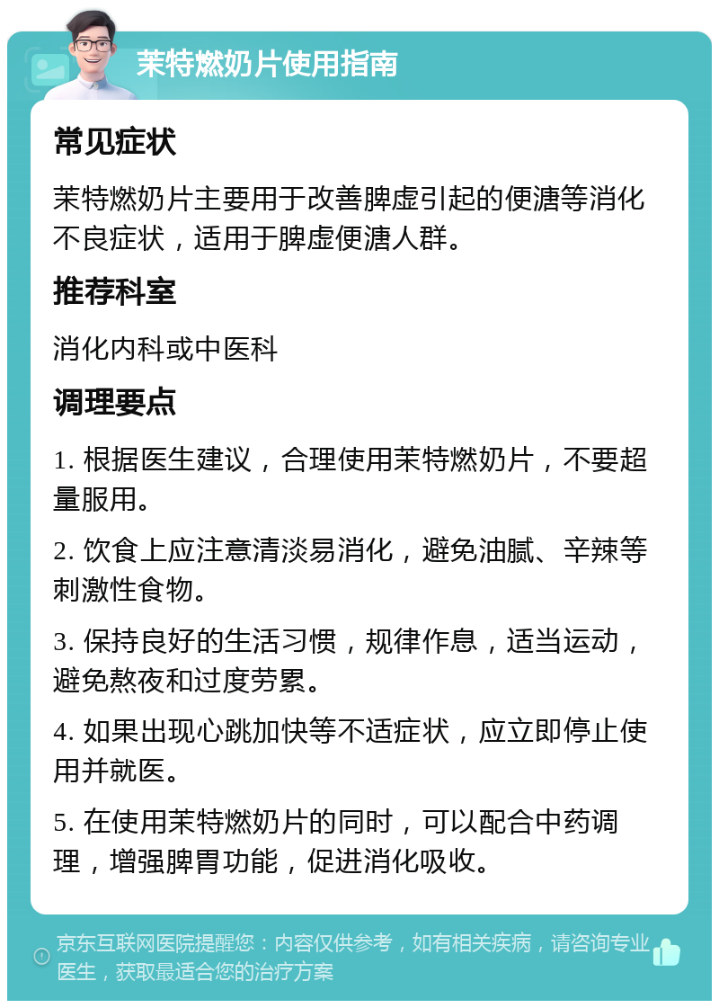 茉特燃奶片使用指南 常见症状 茉特燃奶片主要用于改善脾虚引起的便溏等消化不良症状，适用于脾虚便溏人群。 推荐科室 消化内科或中医科 调理要点 1. 根据医生建议，合理使用茉特燃奶片，不要超量服用。 2. 饮食上应注意清淡易消化，避免油腻、辛辣等刺激性食物。 3. 保持良好的生活习惯，规律作息，适当运动，避免熬夜和过度劳累。 4. 如果出现心跳加快等不适症状，应立即停止使用并就医。 5. 在使用茉特燃奶片的同时，可以配合中药调理，增强脾胃功能，促进消化吸收。