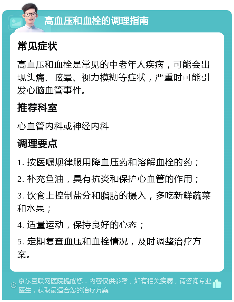 高血压和血栓的调理指南 常见症状 高血压和血栓是常见的中老年人疾病，可能会出现头痛、眩晕、视力模糊等症状，严重时可能引发心脑血管事件。 推荐科室 心血管内科或神经内科 调理要点 1. 按医嘱规律服用降血压药和溶解血栓的药； 2. 补充鱼油，具有抗炎和保护心血管的作用； 3. 饮食上控制盐分和脂肪的摄入，多吃新鲜蔬菜和水果； 4. 适量运动，保持良好的心态； 5. 定期复查血压和血栓情况，及时调整治疗方案。