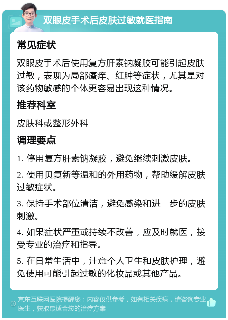 双眼皮手术后皮肤过敏就医指南 常见症状 双眼皮手术后使用复方肝素钠凝胶可能引起皮肤过敏，表现为局部瘙痒、红肿等症状，尤其是对该药物敏感的个体更容易出现这种情况。 推荐科室 皮肤科或整形外科 调理要点 1. 停用复方肝素钠凝胶，避免继续刺激皮肤。 2. 使用贝复新等温和的外用药物，帮助缓解皮肤过敏症状。 3. 保持手术部位清洁，避免感染和进一步的皮肤刺激。 4. 如果症状严重或持续不改善，应及时就医，接受专业的治疗和指导。 5. 在日常生活中，注意个人卫生和皮肤护理，避免使用可能引起过敏的化妆品或其他产品。