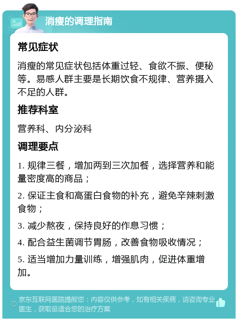 消瘦的调理指南 常见症状 消瘦的常见症状包括体重过轻、食欲不振、便秘等。易感人群主要是长期饮食不规律、营养摄入不足的人群。 推荐科室 营养科、内分泌科 调理要点 1. 规律三餐，增加两到三次加餐，选择营养和能量密度高的商品； 2. 保证主食和高蛋白食物的补充，避免辛辣刺激食物； 3. 减少熬夜，保持良好的作息习惯； 4. 配合益生菌调节胃肠，改善食物吸收情况； 5. 适当增加力量训练，增强肌肉，促进体重增加。