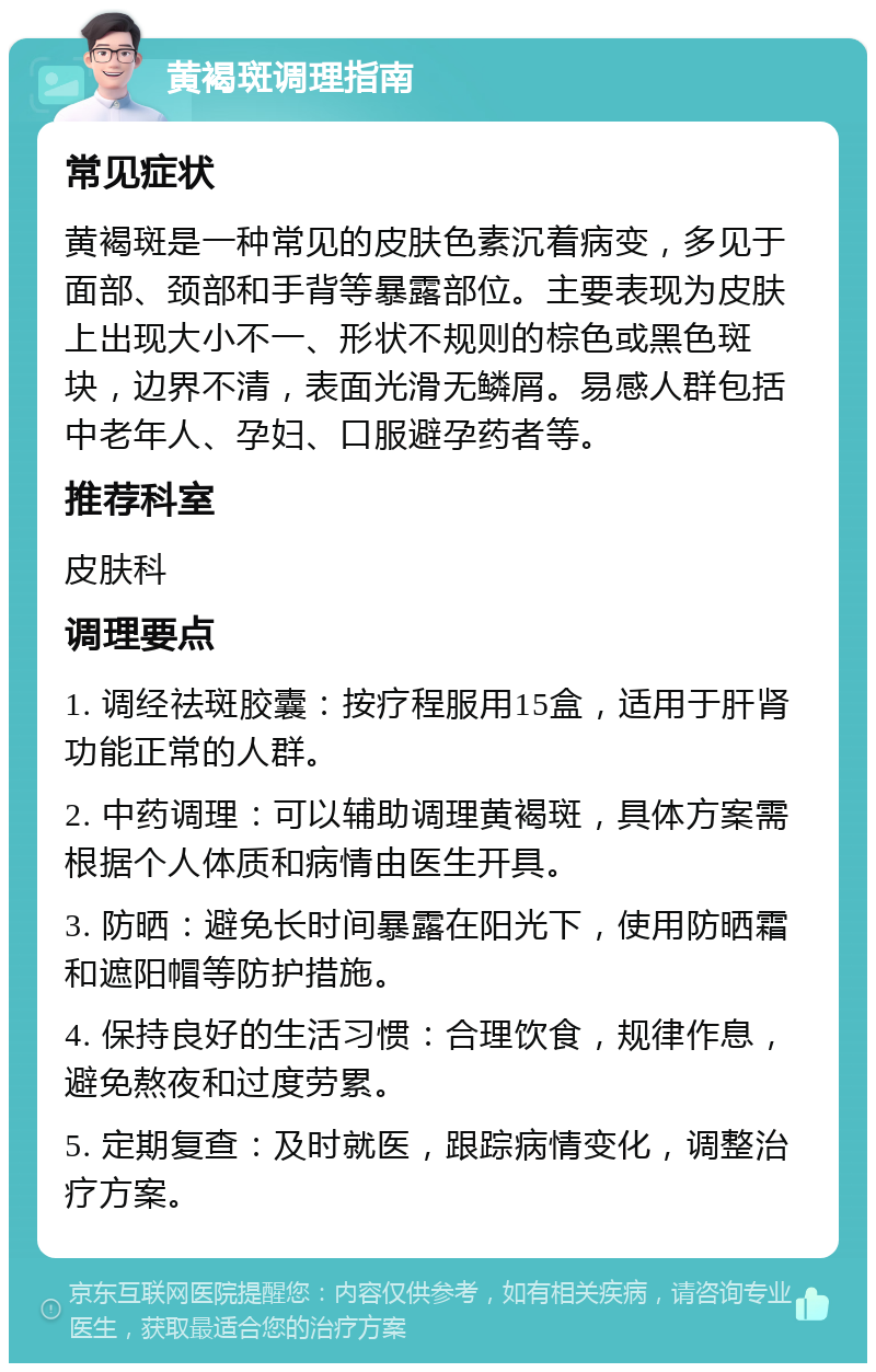 黄褐斑调理指南 常见症状 黄褐斑是一种常见的皮肤色素沉着病变，多见于面部、颈部和手背等暴露部位。主要表现为皮肤上出现大小不一、形状不规则的棕色或黑色斑块，边界不清，表面光滑无鳞屑。易感人群包括中老年人、孕妇、口服避孕药者等。 推荐科室 皮肤科 调理要点 1. 调经祛斑胶囊：按疗程服用15盒，适用于肝肾功能正常的人群。 2. 中药调理：可以辅助调理黄褐斑，具体方案需根据个人体质和病情由医生开具。 3. 防晒：避免长时间暴露在阳光下，使用防晒霜和遮阳帽等防护措施。 4. 保持良好的生活习惯：合理饮食，规律作息，避免熬夜和过度劳累。 5. 定期复查：及时就医，跟踪病情变化，调整治疗方案。