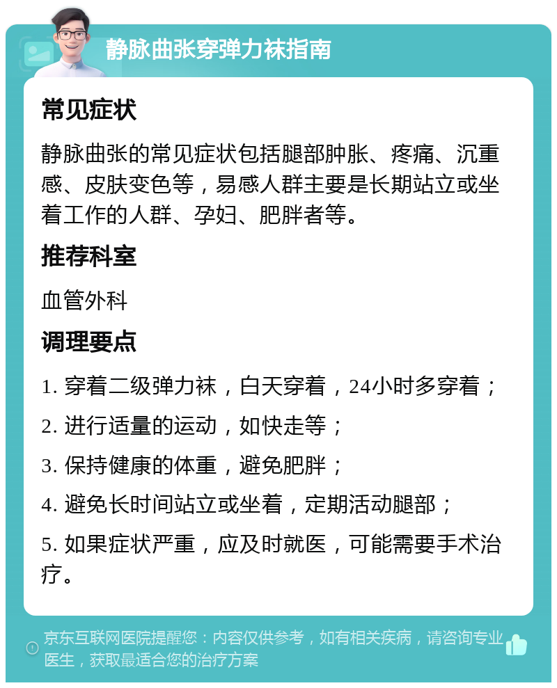 静脉曲张穿弹力袜指南 常见症状 静脉曲张的常见症状包括腿部肿胀、疼痛、沉重感、皮肤变色等，易感人群主要是长期站立或坐着工作的人群、孕妇、肥胖者等。 推荐科室 血管外科 调理要点 1. 穿着二级弹力袜，白天穿着，24小时多穿着； 2. 进行适量的运动，如快走等； 3. 保持健康的体重，避免肥胖； 4. 避免长时间站立或坐着，定期活动腿部； 5. 如果症状严重，应及时就医，可能需要手术治疗。