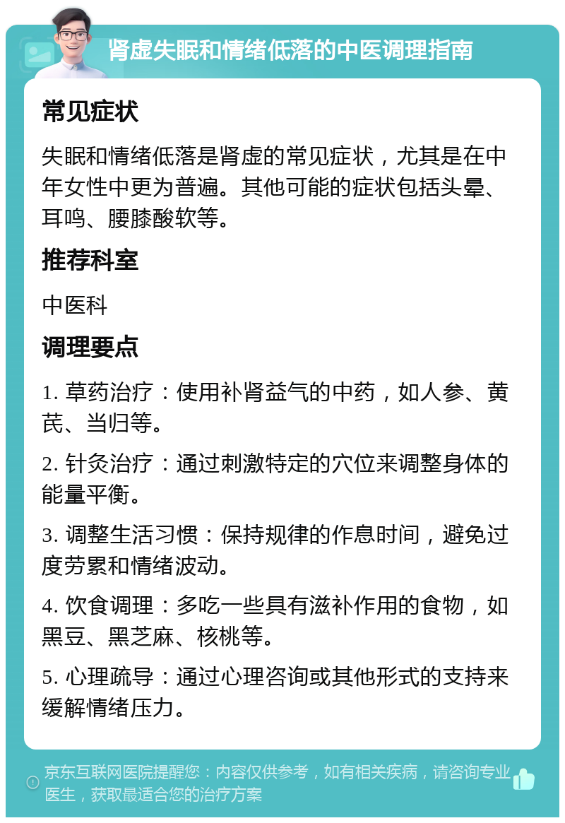 肾虚失眠和情绪低落的中医调理指南 常见症状 失眠和情绪低落是肾虚的常见症状，尤其是在中年女性中更为普遍。其他可能的症状包括头晕、耳鸣、腰膝酸软等。 推荐科室 中医科 调理要点 1. 草药治疗：使用补肾益气的中药，如人参、黄芪、当归等。 2. 针灸治疗：通过刺激特定的穴位来调整身体的能量平衡。 3. 调整生活习惯：保持规律的作息时间，避免过度劳累和情绪波动。 4. 饮食调理：多吃一些具有滋补作用的食物，如黑豆、黑芝麻、核桃等。 5. 心理疏导：通过心理咨询或其他形式的支持来缓解情绪压力。