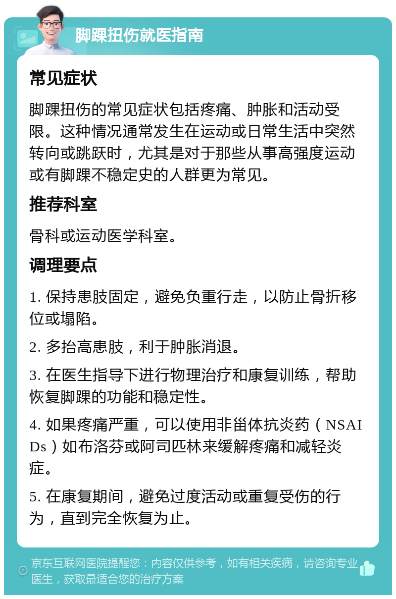 脚踝扭伤就医指南 常见症状 脚踝扭伤的常见症状包括疼痛、肿胀和活动受限。这种情况通常发生在运动或日常生活中突然转向或跳跃时，尤其是对于那些从事高强度运动或有脚踝不稳定史的人群更为常见。 推荐科室 骨科或运动医学科室。 调理要点 1. 保持患肢固定，避免负重行走，以防止骨折移位或塌陷。 2. 多抬高患肢，利于肿胀消退。 3. 在医生指导下进行物理治疗和康复训练，帮助恢复脚踝的功能和稳定性。 4. 如果疼痛严重，可以使用非甾体抗炎药（NSAIDs）如布洛芬或阿司匹林来缓解疼痛和减轻炎症。 5. 在康复期间，避免过度活动或重复受伤的行为，直到完全恢复为止。