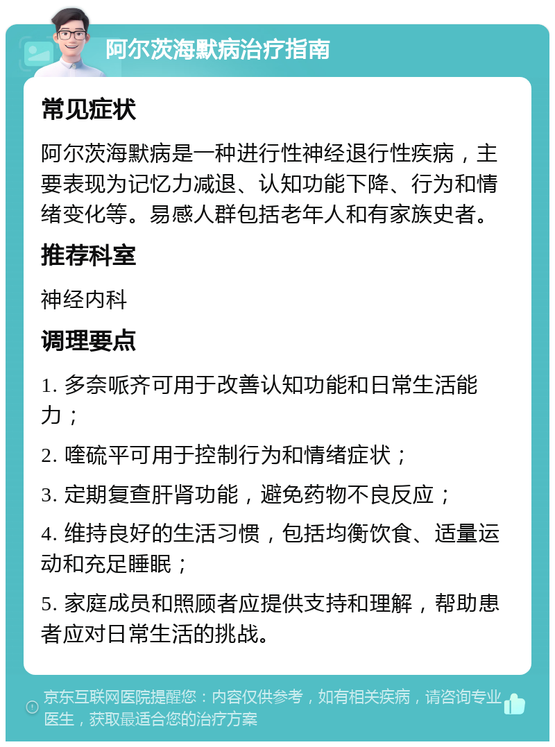 阿尔茨海默病治疗指南 常见症状 阿尔茨海默病是一种进行性神经退行性疾病，主要表现为记忆力减退、认知功能下降、行为和情绪变化等。易感人群包括老年人和有家族史者。 推荐科室 神经内科 调理要点 1. 多奈哌齐可用于改善认知功能和日常生活能力； 2. 喹硫平可用于控制行为和情绪症状； 3. 定期复查肝肾功能，避免药物不良反应； 4. 维持良好的生活习惯，包括均衡饮食、适量运动和充足睡眠； 5. 家庭成员和照顾者应提供支持和理解，帮助患者应对日常生活的挑战。