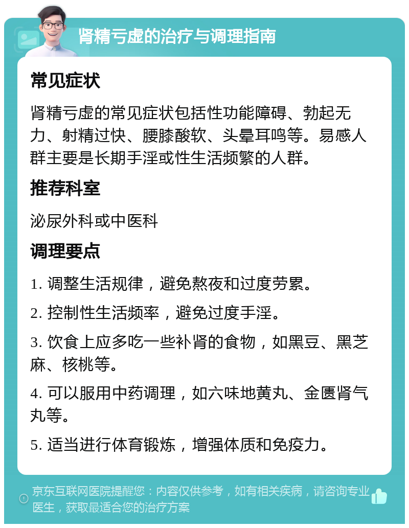 肾精亏虚的治疗与调理指南 常见症状 肾精亏虚的常见症状包括性功能障碍、勃起无力、射精过快、腰膝酸软、头晕耳鸣等。易感人群主要是长期手淫或性生活频繁的人群。 推荐科室 泌尿外科或中医科 调理要点 1. 调整生活规律，避免熬夜和过度劳累。 2. 控制性生活频率，避免过度手淫。 3. 饮食上应多吃一些补肾的食物，如黑豆、黑芝麻、核桃等。 4. 可以服用中药调理，如六味地黄丸、金匮肾气丸等。 5. 适当进行体育锻炼，增强体质和免疫力。