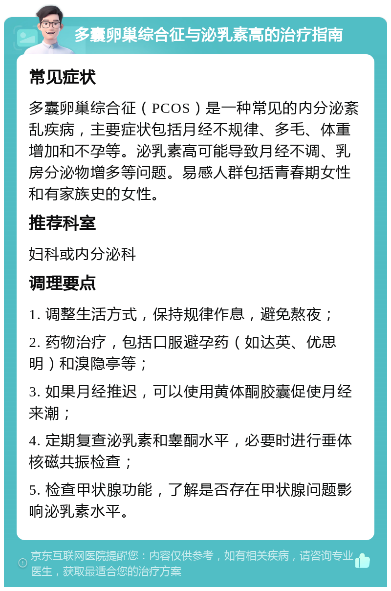 多囊卵巢综合征与泌乳素高的治疗指南 常见症状 多囊卵巢综合征（PCOS）是一种常见的内分泌紊乱疾病，主要症状包括月经不规律、多毛、体重增加和不孕等。泌乳素高可能导致月经不调、乳房分泌物增多等问题。易感人群包括青春期女性和有家族史的女性。 推荐科室 妇科或内分泌科 调理要点 1. 调整生活方式，保持规律作息，避免熬夜； 2. 药物治疗，包括口服避孕药（如达英、优思明）和溴隐亭等； 3. 如果月经推迟，可以使用黄体酮胶囊促使月经来潮； 4. 定期复查泌乳素和睾酮水平，必要时进行垂体核磁共振检查； 5. 检查甲状腺功能，了解是否存在甲状腺问题影响泌乳素水平。