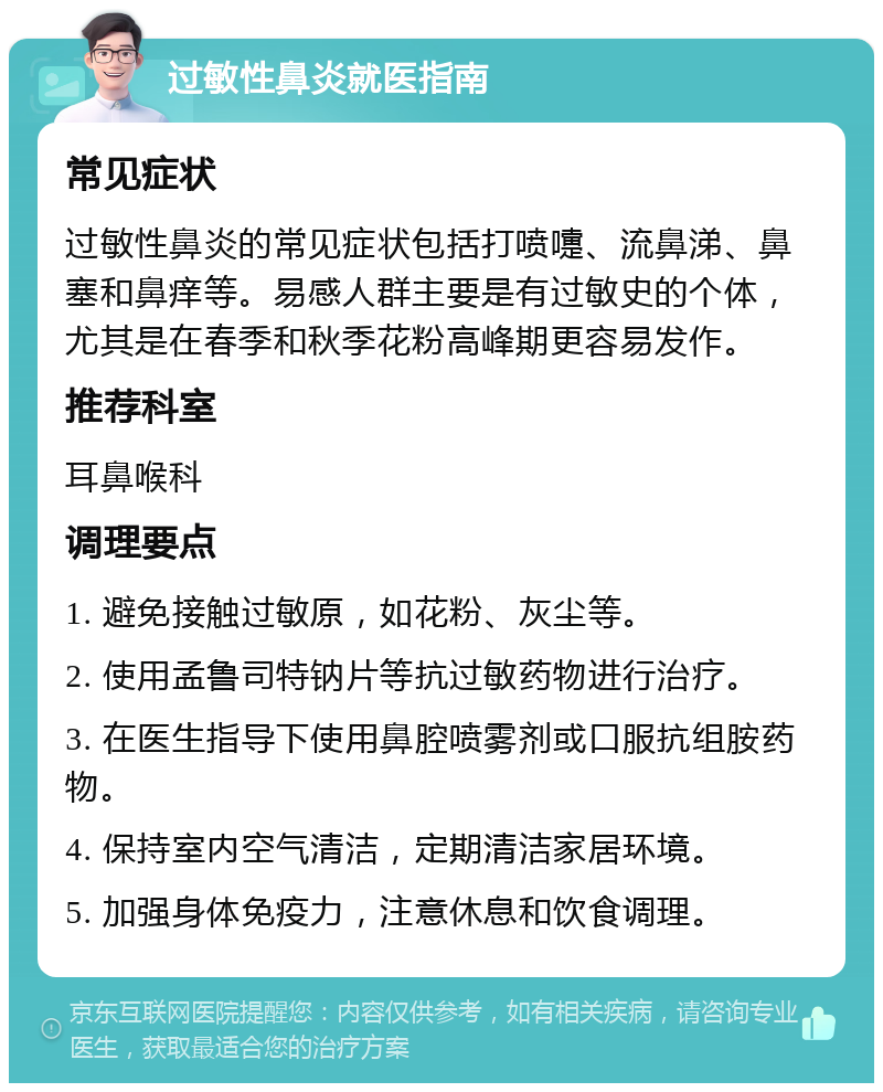 过敏性鼻炎就医指南 常见症状 过敏性鼻炎的常见症状包括打喷嚏、流鼻涕、鼻塞和鼻痒等。易感人群主要是有过敏史的个体，尤其是在春季和秋季花粉高峰期更容易发作。 推荐科室 耳鼻喉科 调理要点 1. 避免接触过敏原，如花粉、灰尘等。 2. 使用孟鲁司特钠片等抗过敏药物进行治疗。 3. 在医生指导下使用鼻腔喷雾剂或口服抗组胺药物。 4. 保持室内空气清洁，定期清洁家居环境。 5. 加强身体免疫力，注意休息和饮食调理。