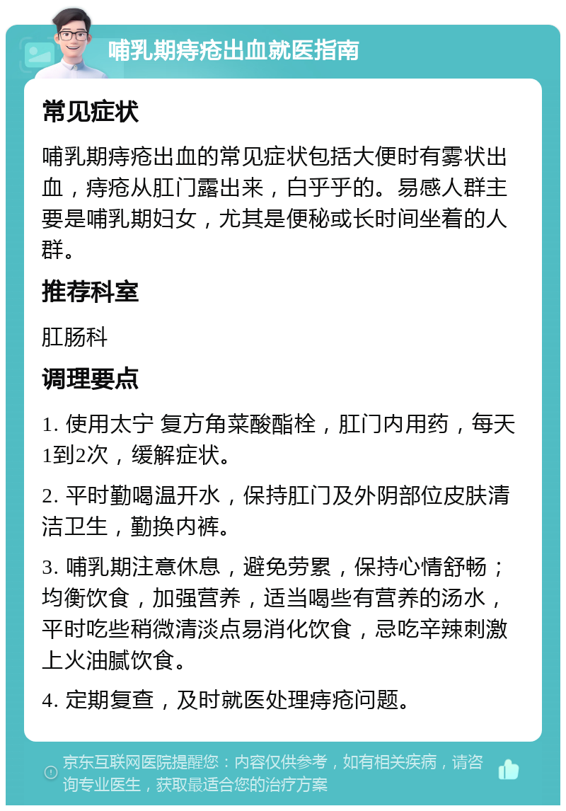 哺乳期痔疮出血就医指南 常见症状 哺乳期痔疮出血的常见症状包括大便时有雾状出血，痔疮从肛门露出来，白乎乎的。易感人群主要是哺乳期妇女，尤其是便秘或长时间坐着的人群。 推荐科室 肛肠科 调理要点 1. 使用太宁 复方角菜酸酯栓，肛门内用药，每天1到2次，缓解症状。 2. 平时勤喝温开水，保持肛门及外阴部位皮肤清洁卫生，勤换内裤。 3. 哺乳期注意休息，避免劳累，保持心情舒畅；均衡饮食，加强营养，适当喝些有营养的汤水，平时吃些稍微清淡点易消化饮食，忌吃辛辣刺激上火油腻饮食。 4. 定期复查，及时就医处理痔疮问题。