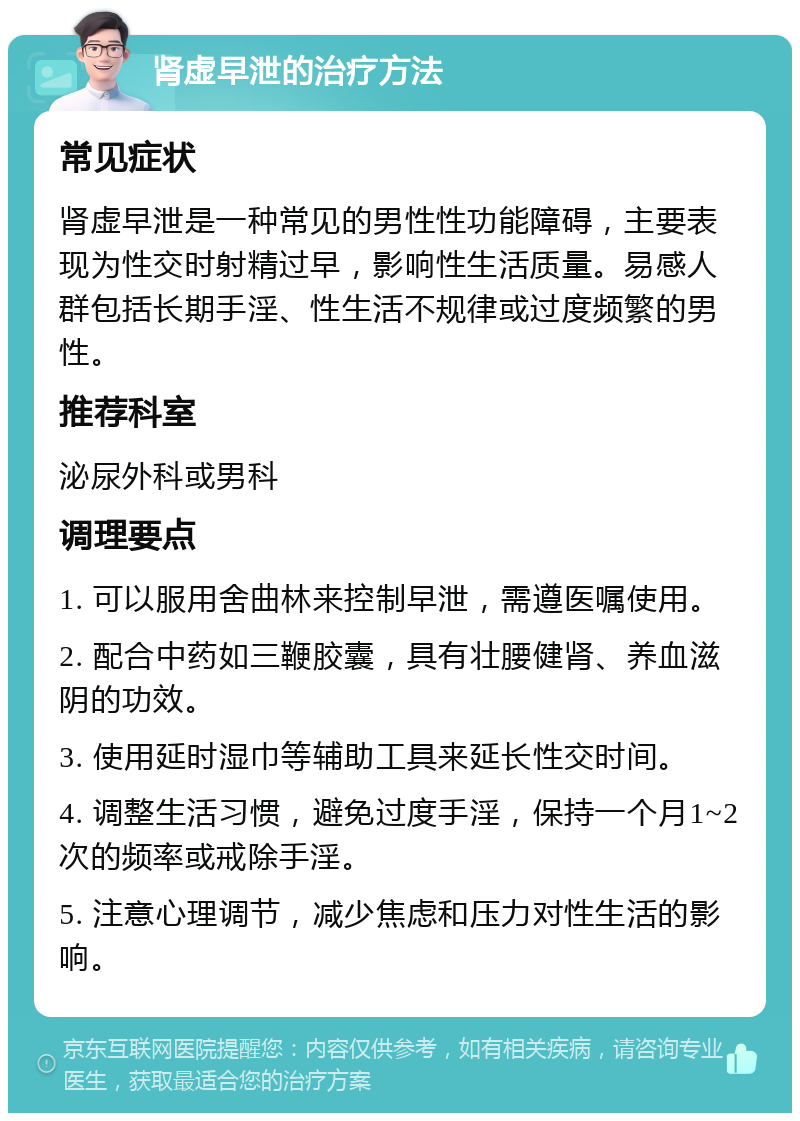 肾虚早泄的治疗方法 常见症状 肾虚早泄是一种常见的男性性功能障碍，主要表现为性交时射精过早，影响性生活质量。易感人群包括长期手淫、性生活不规律或过度频繁的男性。 推荐科室 泌尿外科或男科 调理要点 1. 可以服用舍曲林来控制早泄，需遵医嘱使用。 2. 配合中药如三鞭胶囊，具有壮腰健肾、养血滋阴的功效。 3. 使用延时湿巾等辅助工具来延长性交时间。 4. 调整生活习惯，避免过度手淫，保持一个月1~2次的频率或戒除手淫。 5. 注意心理调节，减少焦虑和压力对性生活的影响。