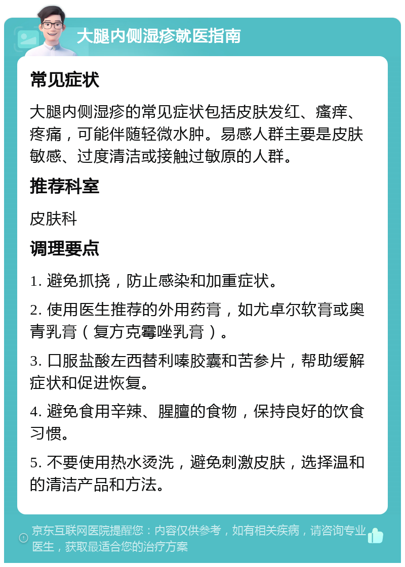 大腿内侧湿疹就医指南 常见症状 大腿内侧湿疹的常见症状包括皮肤发红、瘙痒、疼痛，可能伴随轻微水肿。易感人群主要是皮肤敏感、过度清洁或接触过敏原的人群。 推荐科室 皮肤科 调理要点 1. 避免抓挠，防止感染和加重症状。 2. 使用医生推荐的外用药膏，如尤卓尔软膏或奥青乳膏（复方克霉唑乳膏）。 3. 口服盐酸左西替利嗪胶囊和苦参片，帮助缓解症状和促进恢复。 4. 避免食用辛辣、腥膻的食物，保持良好的饮食习惯。 5. 不要使用热水烫洗，避免刺激皮肤，选择温和的清洁产品和方法。