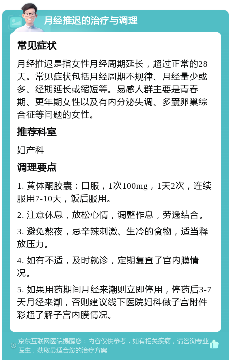 月经推迟的治疗与调理 常见症状 月经推迟是指女性月经周期延长，超过正常的28天。常见症状包括月经周期不规律、月经量少或多、经期延长或缩短等。易感人群主要是青春期、更年期女性以及有内分泌失调、多囊卵巢综合征等问题的女性。 推荐科室 妇产科 调理要点 1. 黄体酮胶囊：口服，1次100mg，1天2次，连续服用7-10天，饭后服用。 2. 注意休息，放松心情，调整作息，劳逸结合。 3. 避免熬夜，忌辛辣刺激、生冷的食物，适当释放压力。 4. 如有不适，及时就诊，定期复查子宫内膜情况。 5. 如果用药期间月经来潮则立即停用，停药后3-7天月经来潮，否则建议线下医院妇科做子宫附件彩超了解子宫内膜情况。