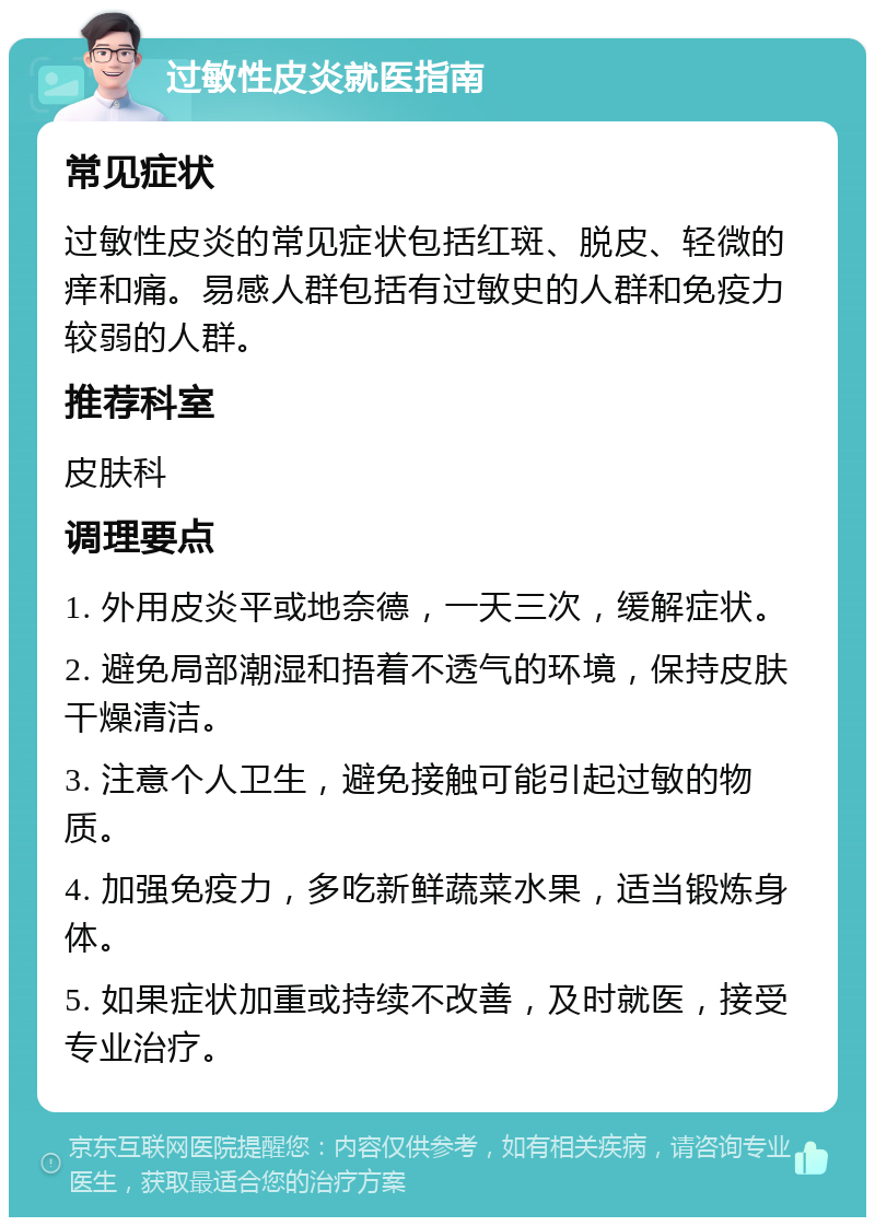 过敏性皮炎就医指南 常见症状 过敏性皮炎的常见症状包括红斑、脱皮、轻微的痒和痛。易感人群包括有过敏史的人群和免疫力较弱的人群。 推荐科室 皮肤科 调理要点 1. 外用皮炎平或地奈德，一天三次，缓解症状。 2. 避免局部潮湿和捂着不透气的环境，保持皮肤干燥清洁。 3. 注意个人卫生，避免接触可能引起过敏的物质。 4. 加强免疫力，多吃新鲜蔬菜水果，适当锻炼身体。 5. 如果症状加重或持续不改善，及时就医，接受专业治疗。