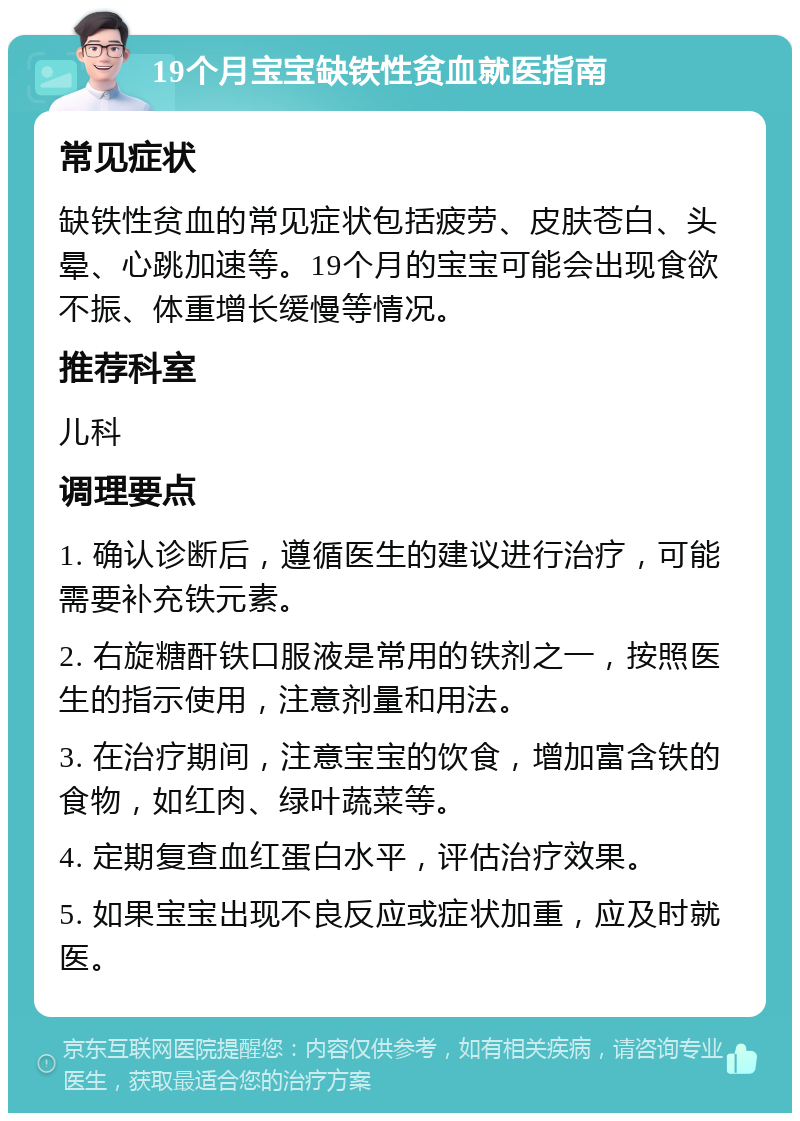 19个月宝宝缺铁性贫血就医指南 常见症状 缺铁性贫血的常见症状包括疲劳、皮肤苍白、头晕、心跳加速等。19个月的宝宝可能会出现食欲不振、体重增长缓慢等情况。 推荐科室 儿科 调理要点 1. 确认诊断后，遵循医生的建议进行治疗，可能需要补充铁元素。 2. 右旋糖酐铁口服液是常用的铁剂之一，按照医生的指示使用，注意剂量和用法。 3. 在治疗期间，注意宝宝的饮食，增加富含铁的食物，如红肉、绿叶蔬菜等。 4. 定期复查血红蛋白水平，评估治疗效果。 5. 如果宝宝出现不良反应或症状加重，应及时就医。