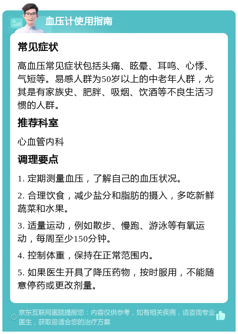 血压计使用指南 常见症状 高血压常见症状包括头痛、眩晕、耳鸣、心悸、气短等。易感人群为50岁以上的中老年人群，尤其是有家族史、肥胖、吸烟、饮酒等不良生活习惯的人群。 推荐科室 心血管内科 调理要点 1. 定期测量血压，了解自己的血压状况。 2. 合理饮食，减少盐分和脂肪的摄入，多吃新鲜蔬菜和水果。 3. 适量运动，例如散步、慢跑、游泳等有氧运动，每周至少150分钟。 4. 控制体重，保持在正常范围内。 5. 如果医生开具了降压药物，按时服用，不能随意停药或更改剂量。