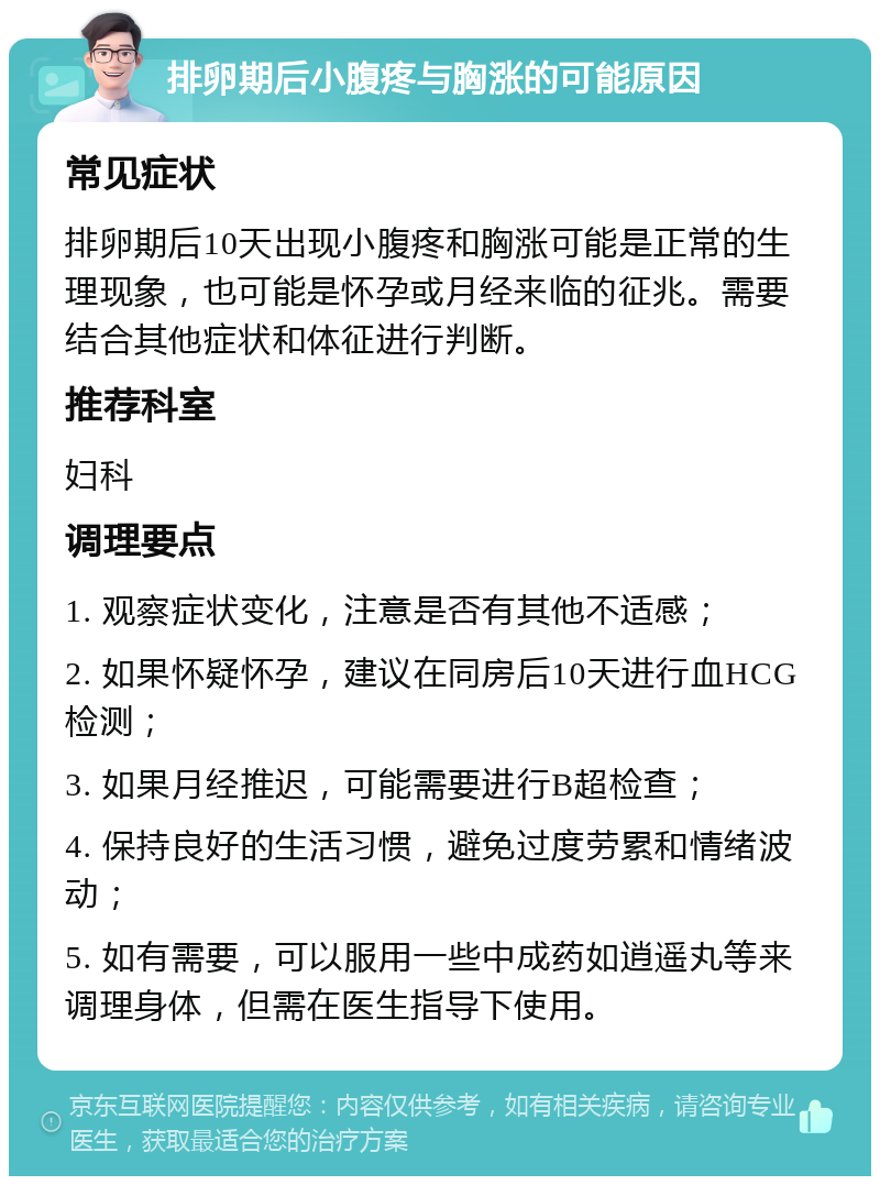 排卵期后小腹疼与胸涨的可能原因 常见症状 排卵期后10天出现小腹疼和胸涨可能是正常的生理现象，也可能是怀孕或月经来临的征兆。需要结合其他症状和体征进行判断。 推荐科室 妇科 调理要点 1. 观察症状变化，注意是否有其他不适感； 2. 如果怀疑怀孕，建议在同房后10天进行血HCG检测； 3. 如果月经推迟，可能需要进行B超检查； 4. 保持良好的生活习惯，避免过度劳累和情绪波动； 5. 如有需要，可以服用一些中成药如逍遥丸等来调理身体，但需在医生指导下使用。