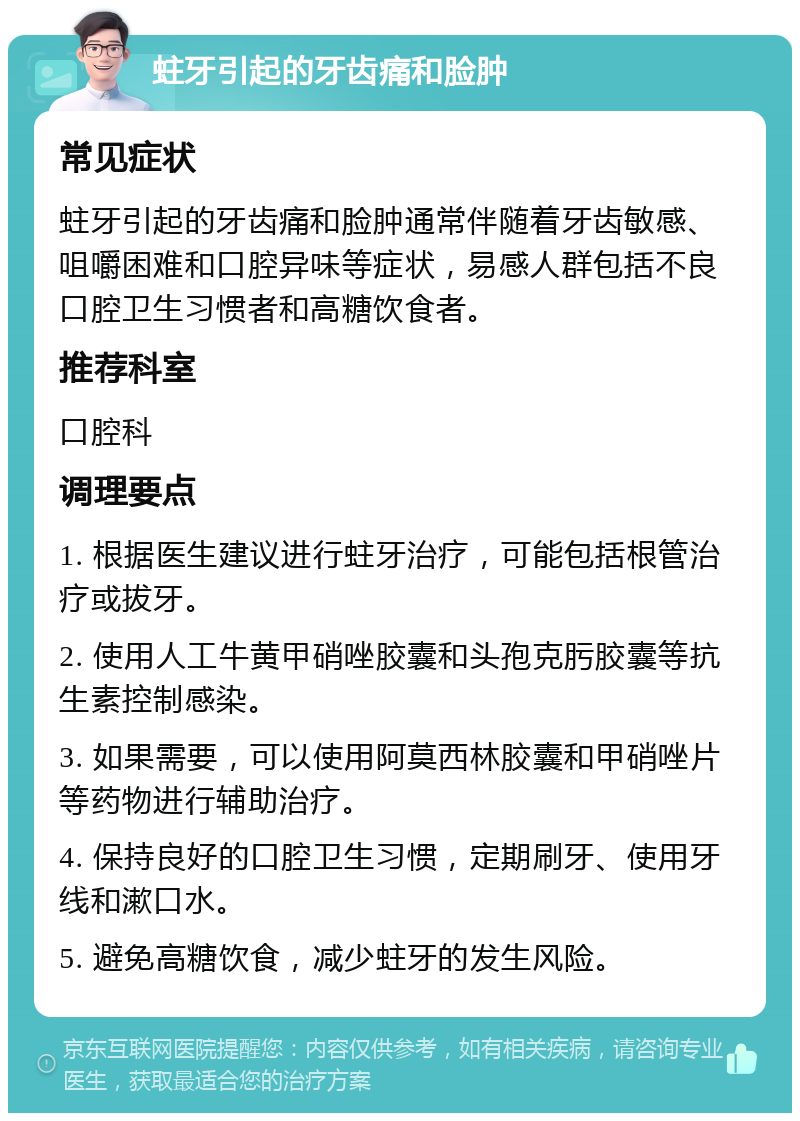 蛀牙引起的牙齿痛和脸肿 常见症状 蛀牙引起的牙齿痛和脸肿通常伴随着牙齿敏感、咀嚼困难和口腔异味等症状，易感人群包括不良口腔卫生习惯者和高糖饮食者。 推荐科室 口腔科 调理要点 1. 根据医生建议进行蛀牙治疗，可能包括根管治疗或拔牙。 2. 使用人工牛黄甲硝唑胶囊和头孢克肟胶囊等抗生素控制感染。 3. 如果需要，可以使用阿莫西林胶囊和甲硝唑片等药物进行辅助治疗。 4. 保持良好的口腔卫生习惯，定期刷牙、使用牙线和漱口水。 5. 避免高糖饮食，减少蛀牙的发生风险。