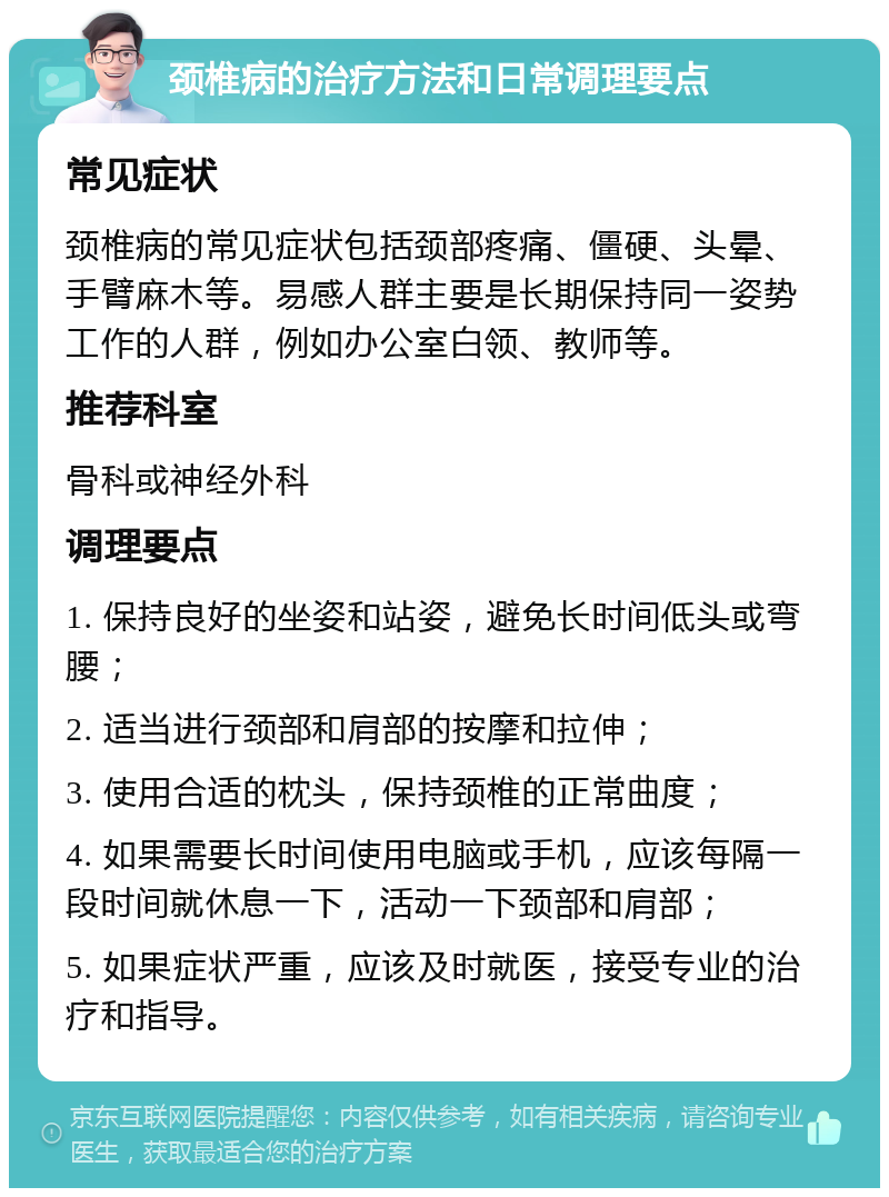 颈椎病的治疗方法和日常调理要点 常见症状 颈椎病的常见症状包括颈部疼痛、僵硬、头晕、手臂麻木等。易感人群主要是长期保持同一姿势工作的人群，例如办公室白领、教师等。 推荐科室 骨科或神经外科 调理要点 1. 保持良好的坐姿和站姿，避免长时间低头或弯腰； 2. 适当进行颈部和肩部的按摩和拉伸； 3. 使用合适的枕头，保持颈椎的正常曲度； 4. 如果需要长时间使用电脑或手机，应该每隔一段时间就休息一下，活动一下颈部和肩部； 5. 如果症状严重，应该及时就医，接受专业的治疗和指导。