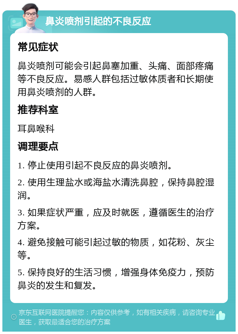 鼻炎喷剂引起的不良反应 常见症状 鼻炎喷剂可能会引起鼻塞加重、头痛、面部疼痛等不良反应。易感人群包括过敏体质者和长期使用鼻炎喷剂的人群。 推荐科室 耳鼻喉科 调理要点 1. 停止使用引起不良反应的鼻炎喷剂。 2. 使用生理盐水或海盐水清洗鼻腔，保持鼻腔湿润。 3. 如果症状严重，应及时就医，遵循医生的治疗方案。 4. 避免接触可能引起过敏的物质，如花粉、灰尘等。 5. 保持良好的生活习惯，增强身体免疫力，预防鼻炎的发生和复发。