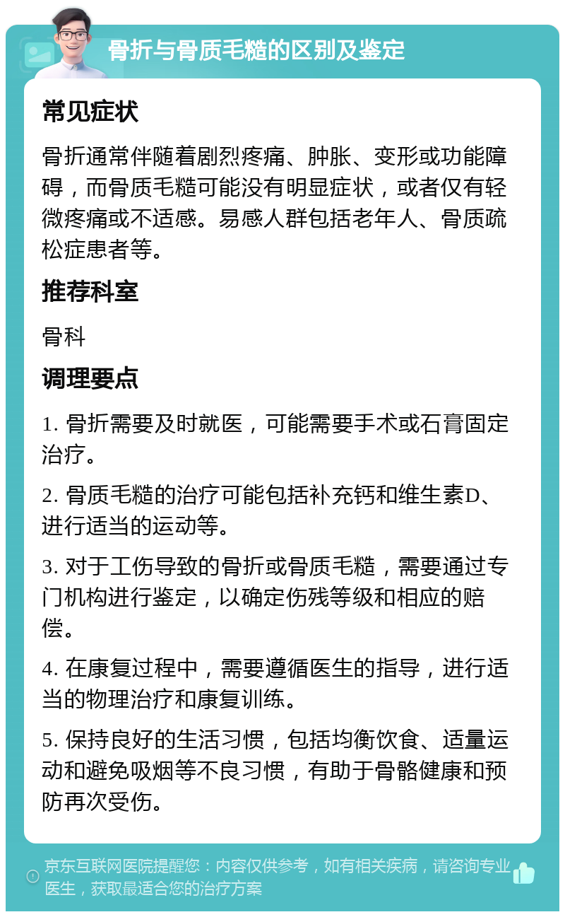 骨折与骨质毛糙的区别及鉴定 常见症状 骨折通常伴随着剧烈疼痛、肿胀、变形或功能障碍，而骨质毛糙可能没有明显症状，或者仅有轻微疼痛或不适感。易感人群包括老年人、骨质疏松症患者等。 推荐科室 骨科 调理要点 1. 骨折需要及时就医，可能需要手术或石膏固定治疗。 2. 骨质毛糙的治疗可能包括补充钙和维生素D、进行适当的运动等。 3. 对于工伤导致的骨折或骨质毛糙，需要通过专门机构进行鉴定，以确定伤残等级和相应的赔偿。 4. 在康复过程中，需要遵循医生的指导，进行适当的物理治疗和康复训练。 5. 保持良好的生活习惯，包括均衡饮食、适量运动和避免吸烟等不良习惯，有助于骨骼健康和预防再次受伤。