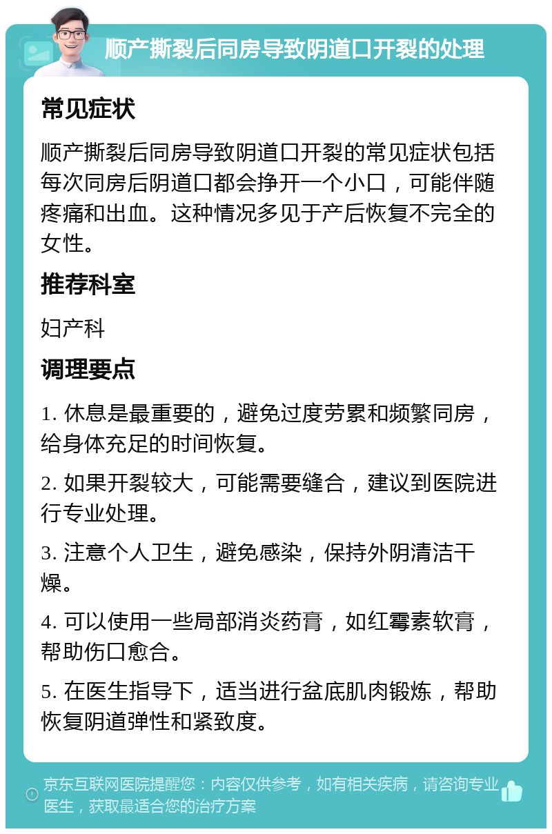 顺产撕裂后同房导致阴道口开裂的处理 常见症状 顺产撕裂后同房导致阴道口开裂的常见症状包括每次同房后阴道口都会挣开一个小口，可能伴随疼痛和出血。这种情况多见于产后恢复不完全的女性。 推荐科室 妇产科 调理要点 1. 休息是最重要的，避免过度劳累和频繁同房，给身体充足的时间恢复。 2. 如果开裂较大，可能需要缝合，建议到医院进行专业处理。 3. 注意个人卫生，避免感染，保持外阴清洁干燥。 4. 可以使用一些局部消炎药膏，如红霉素软膏，帮助伤口愈合。 5. 在医生指导下，适当进行盆底肌肉锻炼，帮助恢复阴道弹性和紧致度。