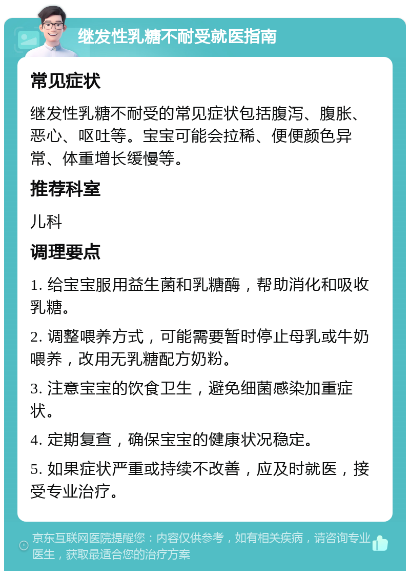 继发性乳糖不耐受就医指南 常见症状 继发性乳糖不耐受的常见症状包括腹泻、腹胀、恶心、呕吐等。宝宝可能会拉稀、便便颜色异常、体重增长缓慢等。 推荐科室 儿科 调理要点 1. 给宝宝服用益生菌和乳糖酶，帮助消化和吸收乳糖。 2. 调整喂养方式，可能需要暂时停止母乳或牛奶喂养，改用无乳糖配方奶粉。 3. 注意宝宝的饮食卫生，避免细菌感染加重症状。 4. 定期复查，确保宝宝的健康状况稳定。 5. 如果症状严重或持续不改善，应及时就医，接受专业治疗。