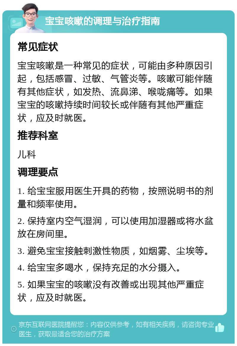 宝宝咳嗽的调理与治疗指南 常见症状 宝宝咳嗽是一种常见的症状，可能由多种原因引起，包括感冒、过敏、气管炎等。咳嗽可能伴随有其他症状，如发热、流鼻涕、喉咙痛等。如果宝宝的咳嗽持续时间较长或伴随有其他严重症状，应及时就医。 推荐科室 儿科 调理要点 1. 给宝宝服用医生开具的药物，按照说明书的剂量和频率使用。 2. 保持室内空气湿润，可以使用加湿器或将水盆放在房间里。 3. 避免宝宝接触刺激性物质，如烟雾、尘埃等。 4. 给宝宝多喝水，保持充足的水分摄入。 5. 如果宝宝的咳嗽没有改善或出现其他严重症状，应及时就医。