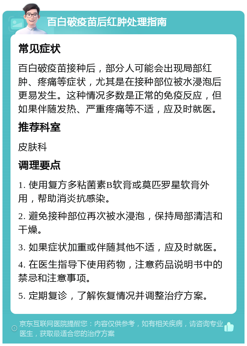 百白破疫苗后红肿处理指南 常见症状 百白破疫苗接种后，部分人可能会出现局部红肿、疼痛等症状，尤其是在接种部位被水浸泡后更易发生。这种情况多数是正常的免疫反应，但如果伴随发热、严重疼痛等不适，应及时就医。 推荐科室 皮肤科 调理要点 1. 使用复方多粘菌素B软膏或莫匹罗星软膏外用，帮助消炎抗感染。 2. 避免接种部位再次被水浸泡，保持局部清洁和干燥。 3. 如果症状加重或伴随其他不适，应及时就医。 4. 在医生指导下使用药物，注意药品说明书中的禁忌和注意事项。 5. 定期复诊，了解恢复情况并调整治疗方案。