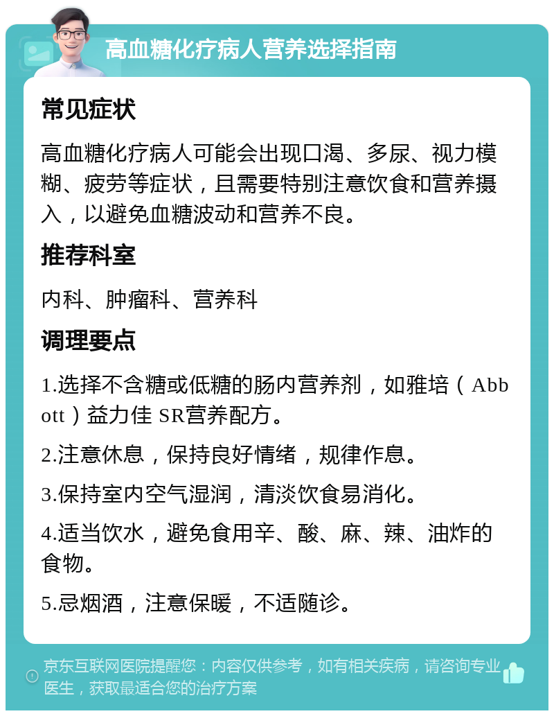 高血糖化疗病人营养选择指南 常见症状 高血糖化疗病人可能会出现口渴、多尿、视力模糊、疲劳等症状，且需要特别注意饮食和营养摄入，以避免血糖波动和营养不良。 推荐科室 内科、肿瘤科、营养科 调理要点 1.选择不含糖或低糖的肠内营养剂，如雅培（Abbott）益力佳 SR营养配方。 2.注意休息，保持良好情绪，规律作息。 3.保持室内空气湿润，清淡饮食易消化。 4.适当饮水，避免食用辛、酸、麻、辣、油炸的食物。 5.忌烟酒，注意保暖，不适随诊。