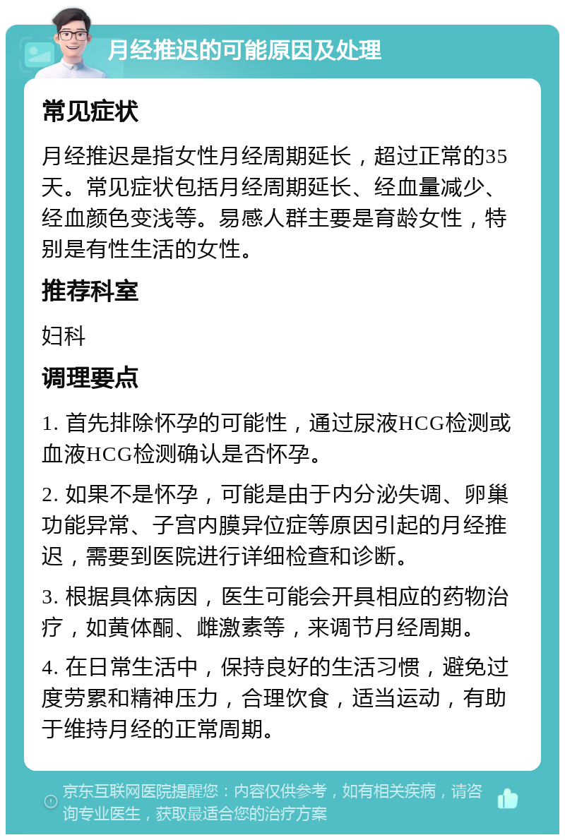 月经推迟的可能原因及处理 常见症状 月经推迟是指女性月经周期延长，超过正常的35天。常见症状包括月经周期延长、经血量减少、经血颜色变浅等。易感人群主要是育龄女性，特别是有性生活的女性。 推荐科室 妇科 调理要点 1. 首先排除怀孕的可能性，通过尿液HCG检测或血液HCG检测确认是否怀孕。 2. 如果不是怀孕，可能是由于内分泌失调、卵巢功能异常、子宫内膜异位症等原因引起的月经推迟，需要到医院进行详细检查和诊断。 3. 根据具体病因，医生可能会开具相应的药物治疗，如黄体酮、雌激素等，来调节月经周期。 4. 在日常生活中，保持良好的生活习惯，避免过度劳累和精神压力，合理饮食，适当运动，有助于维持月经的正常周期。