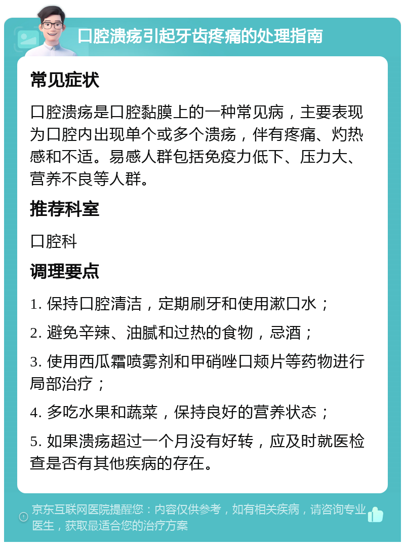 口腔溃疡引起牙齿疼痛的处理指南 常见症状 口腔溃疡是口腔黏膜上的一种常见病，主要表现为口腔内出现单个或多个溃疡，伴有疼痛、灼热感和不适。易感人群包括免疫力低下、压力大、营养不良等人群。 推荐科室 口腔科 调理要点 1. 保持口腔清洁，定期刷牙和使用漱口水； 2. 避免辛辣、油腻和过热的食物，忌酒； 3. 使用西瓜霜喷雾剂和甲硝唑口颊片等药物进行局部治疗； 4. 多吃水果和蔬菜，保持良好的营养状态； 5. 如果溃疡超过一个月没有好转，应及时就医检查是否有其他疾病的存在。