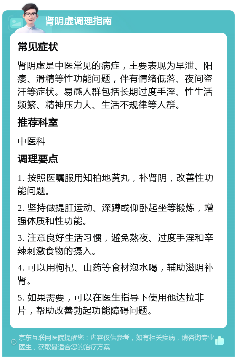 肾阴虚调理指南 常见症状 肾阴虚是中医常见的病症，主要表现为早泄、阳痿、滑精等性功能问题，伴有情绪低落、夜间盗汗等症状。易感人群包括长期过度手淫、性生活频繁、精神压力大、生活不规律等人群。 推荐科室 中医科 调理要点 1. 按照医嘱服用知柏地黄丸，补肾阴，改善性功能问题。 2. 坚持做提肛运动、深蹲或仰卧起坐等锻炼，增强体质和性功能。 3. 注意良好生活习惯，避免熬夜、过度手淫和辛辣刺激食物的摄入。 4. 可以用枸杞、山药等食材泡水喝，辅助滋阴补肾。 5. 如果需要，可以在医生指导下使用他达拉非片，帮助改善勃起功能障碍问题。