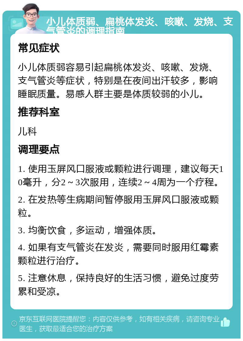 小儿体质弱、扁桃体发炎、咳嗽、发烧、支气管炎的调理指南 常见症状 小儿体质弱容易引起扁桃体发炎、咳嗽、发烧、支气管炎等症状，特别是在夜间出汗较多，影响睡眠质量。易感人群主要是体质较弱的小儿。 推荐科室 儿科 调理要点 1. 使用玉屏风口服液或颗粒进行调理，建议每天10毫升，分2～3次服用，连续2～4周为一个疗程。 2. 在发热等生病期间暂停服用玉屏风口服液或颗粒。 3. 均衡饮食，多运动，增强体质。 4. 如果有支气管炎在发炎，需要同时服用红霉素颗粒进行治疗。 5. 注意休息，保持良好的生活习惯，避免过度劳累和受凉。