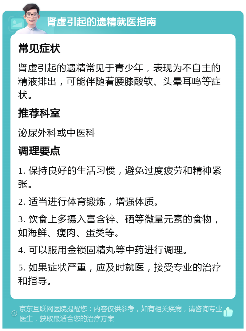 肾虚引起的遗精就医指南 常见症状 肾虚引起的遗精常见于青少年，表现为不自主的精液排出，可能伴随着腰膝酸软、头晕耳鸣等症状。 推荐科室 泌尿外科或中医科 调理要点 1. 保持良好的生活习惯，避免过度疲劳和精神紧张。 2. 适当进行体育锻炼，增强体质。 3. 饮食上多摄入富含锌、硒等微量元素的食物，如海鲜、瘦肉、蛋类等。 4. 可以服用金锁固精丸等中药进行调理。 5. 如果症状严重，应及时就医，接受专业的治疗和指导。