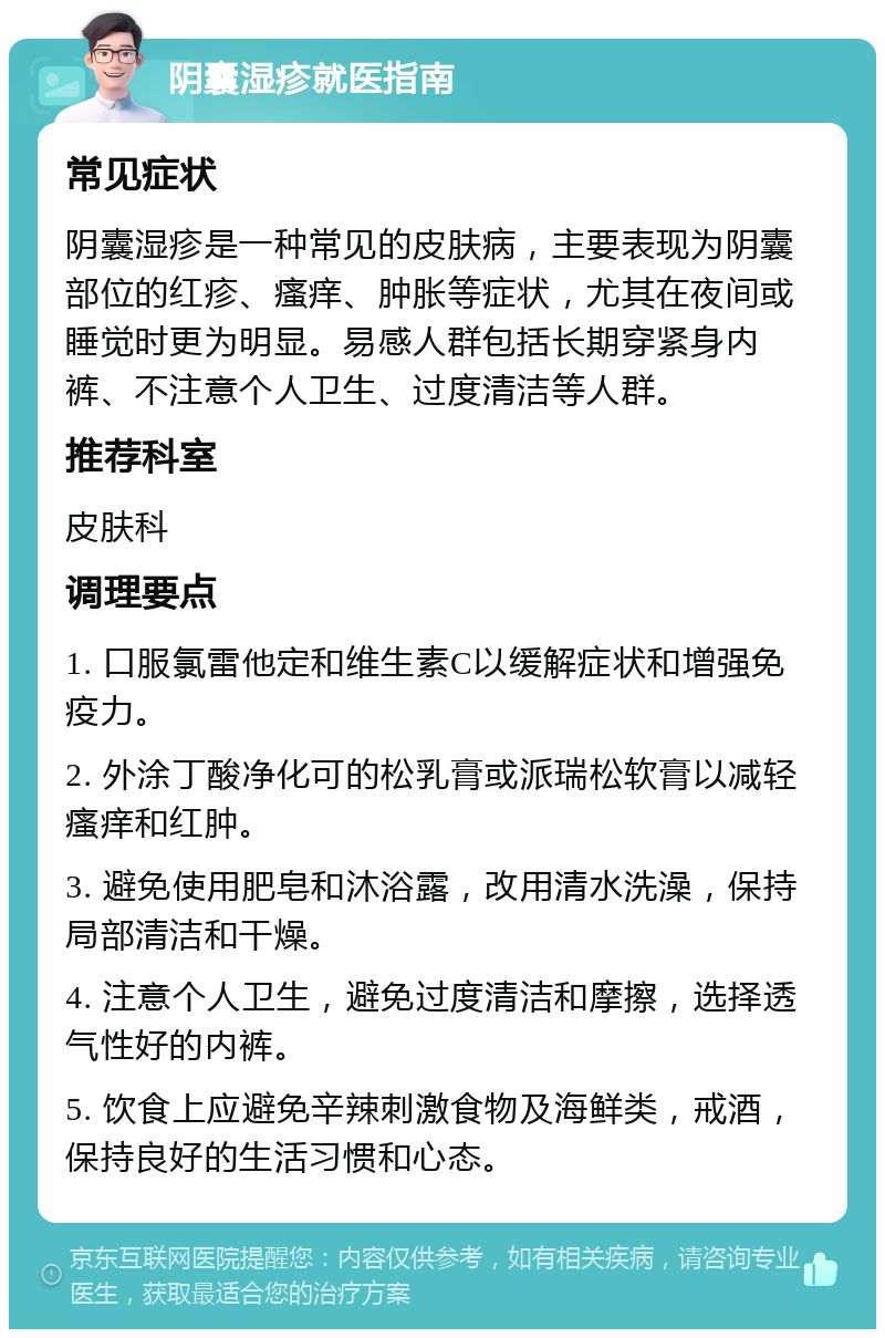 阴囊湿疹就医指南 常见症状 阴囊湿疹是一种常见的皮肤病，主要表现为阴囊部位的红疹、瘙痒、肿胀等症状，尤其在夜间或睡觉时更为明显。易感人群包括长期穿紧身内裤、不注意个人卫生、过度清洁等人群。 推荐科室 皮肤科 调理要点 1. 口服氯雷他定和维生素C以缓解症状和增强免疫力。 2. 外涂丁酸净化可的松乳膏或派瑞松软膏以减轻瘙痒和红肿。 3. 避免使用肥皂和沐浴露，改用清水洗澡，保持局部清洁和干燥。 4. 注意个人卫生，避免过度清洁和摩擦，选择透气性好的内裤。 5. 饮食上应避免辛辣刺激食物及海鲜类，戒酒，保持良好的生活习惯和心态。