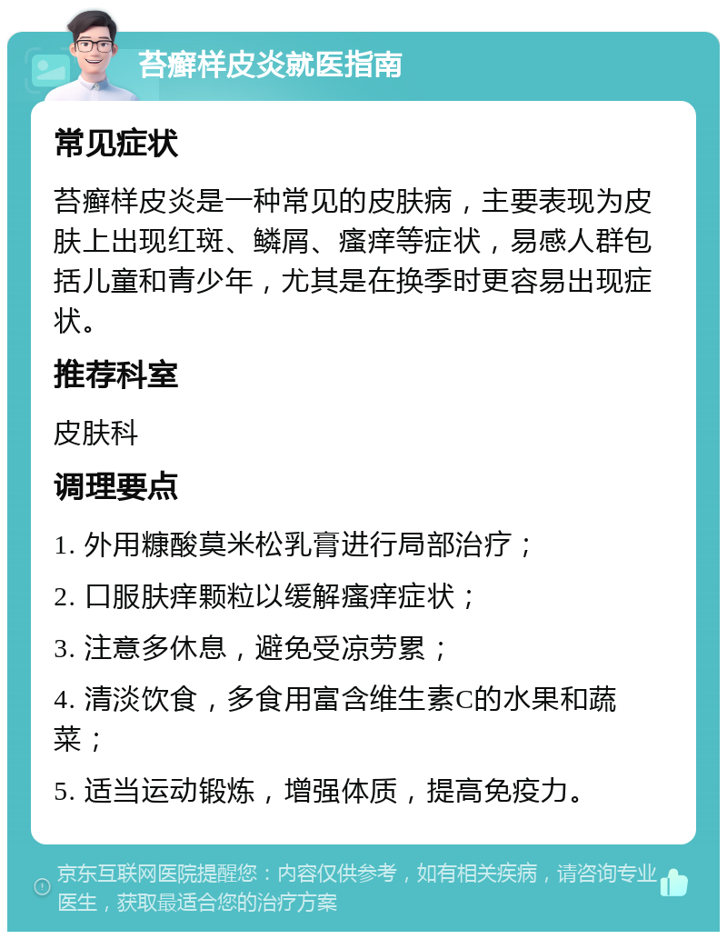 苔癣样皮炎就医指南 常见症状 苔癣样皮炎是一种常见的皮肤病，主要表现为皮肤上出现红斑、鳞屑、瘙痒等症状，易感人群包括儿童和青少年，尤其是在换季时更容易出现症状。 推荐科室 皮肤科 调理要点 1. 外用糠酸莫米松乳膏进行局部治疗； 2. 口服肤痒颗粒以缓解瘙痒症状； 3. 注意多休息，避免受凉劳累； 4. 清淡饮食，多食用富含维生素C的水果和蔬菜； 5. 适当运动锻炼，增强体质，提高免疫力。