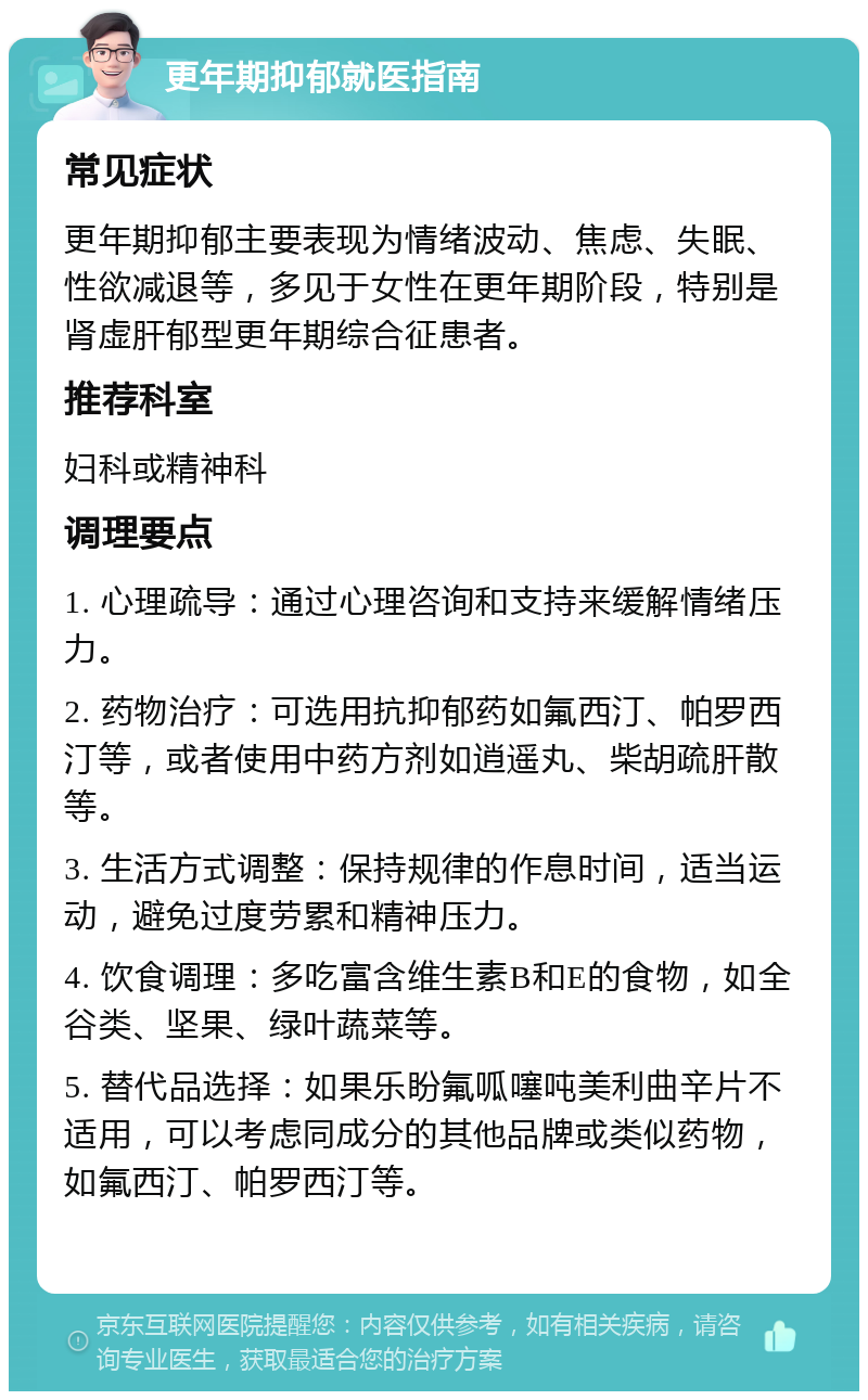 更年期抑郁就医指南 常见症状 更年期抑郁主要表现为情绪波动、焦虑、失眠、性欲减退等，多见于女性在更年期阶段，特别是肾虚肝郁型更年期综合征患者。 推荐科室 妇科或精神科 调理要点 1. 心理疏导：通过心理咨询和支持来缓解情绪压力。 2. 药物治疗：可选用抗抑郁药如氟西汀、帕罗西汀等，或者使用中药方剂如逍遥丸、柴胡疏肝散等。 3. 生活方式调整：保持规律的作息时间，适当运动，避免过度劳累和精神压力。 4. 饮食调理：多吃富含维生素B和E的食物，如全谷类、坚果、绿叶蔬菜等。 5. 替代品选择：如果乐盼氟呱噻吨美利曲辛片不适用，可以考虑同成分的其他品牌或类似药物，如氟西汀、帕罗西汀等。