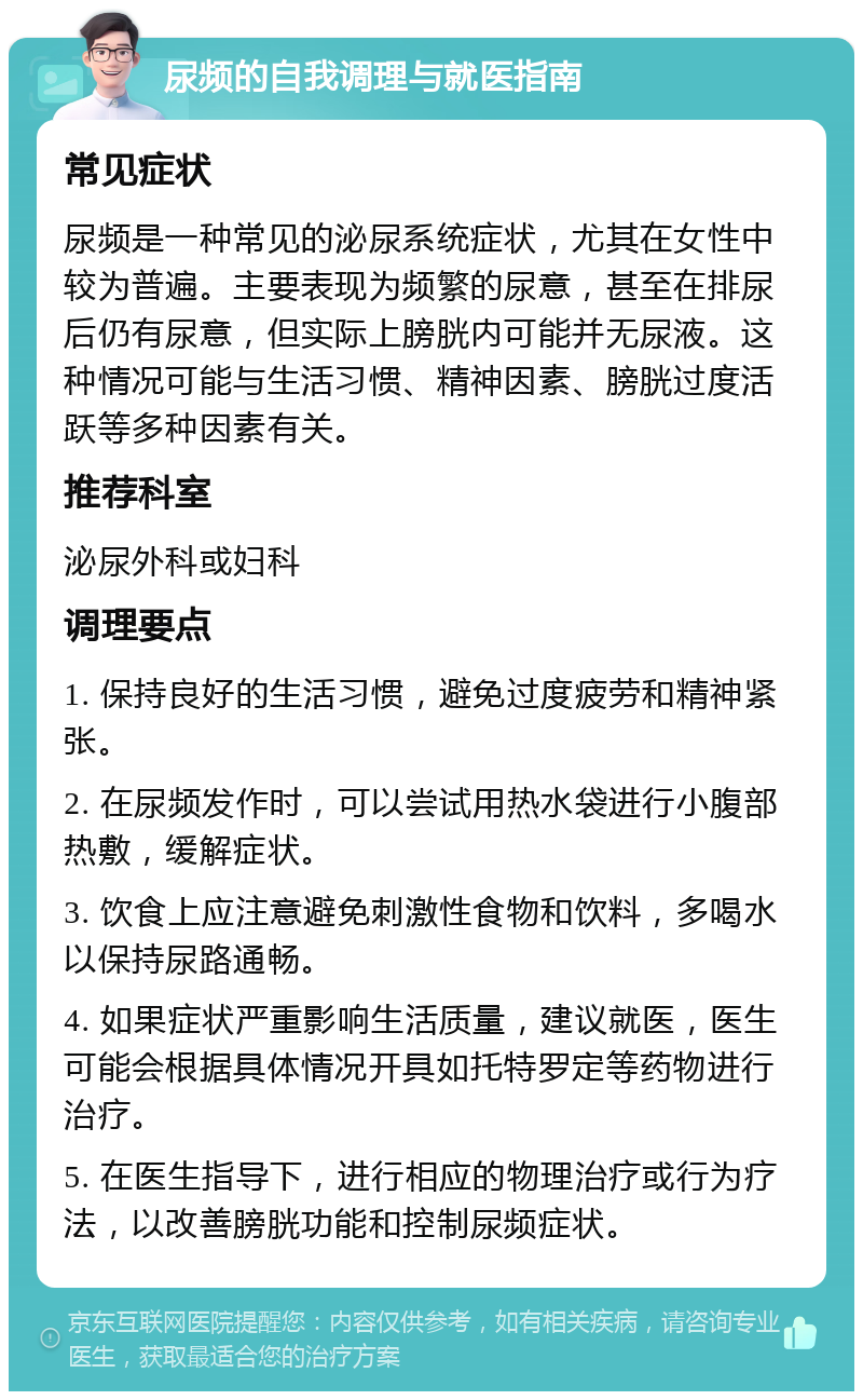 尿频的自我调理与就医指南 常见症状 尿频是一种常见的泌尿系统症状，尤其在女性中较为普遍。主要表现为频繁的尿意，甚至在排尿后仍有尿意，但实际上膀胱内可能并无尿液。这种情况可能与生活习惯、精神因素、膀胱过度活跃等多种因素有关。 推荐科室 泌尿外科或妇科 调理要点 1. 保持良好的生活习惯，避免过度疲劳和精神紧张。 2. 在尿频发作时，可以尝试用热水袋进行小腹部热敷，缓解症状。 3. 饮食上应注意避免刺激性食物和饮料，多喝水以保持尿路通畅。 4. 如果症状严重影响生活质量，建议就医，医生可能会根据具体情况开具如托特罗定等药物进行治疗。 5. 在医生指导下，进行相应的物理治疗或行为疗法，以改善膀胱功能和控制尿频症状。