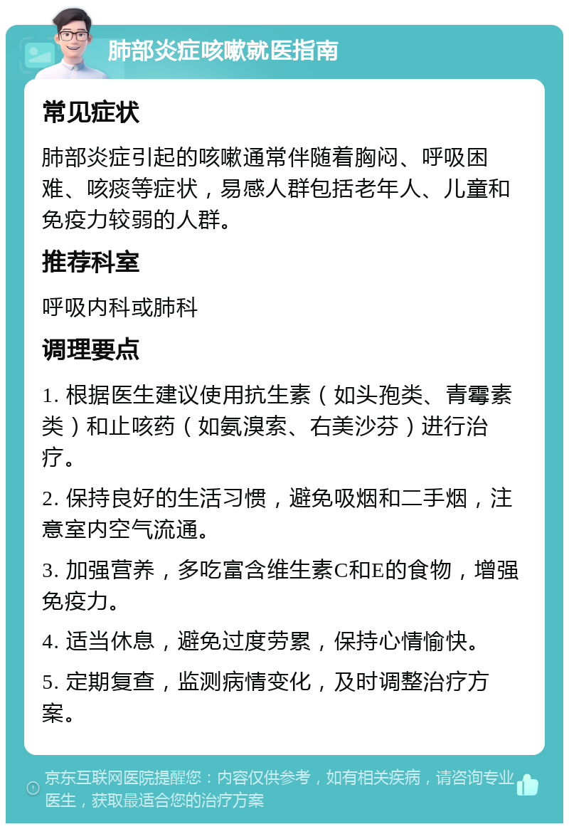 肺部炎症咳嗽就医指南 常见症状 肺部炎症引起的咳嗽通常伴随着胸闷、呼吸困难、咳痰等症状，易感人群包括老年人、儿童和免疫力较弱的人群。 推荐科室 呼吸内科或肺科 调理要点 1. 根据医生建议使用抗生素（如头孢类、青霉素类）和止咳药（如氨溴索、右美沙芬）进行治疗。 2. 保持良好的生活习惯，避免吸烟和二手烟，注意室内空气流通。 3. 加强营养，多吃富含维生素C和E的食物，增强免疫力。 4. 适当休息，避免过度劳累，保持心情愉快。 5. 定期复查，监测病情变化，及时调整治疗方案。