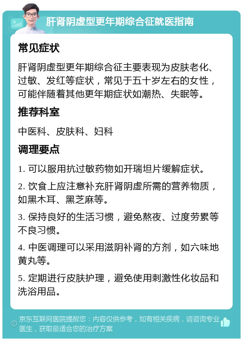 肝肾阴虚型更年期综合征就医指南 常见症状 肝肾阴虚型更年期综合征主要表现为皮肤老化、过敏、发红等症状，常见于五十岁左右的女性，可能伴随着其他更年期症状如潮热、失眠等。 推荐科室 中医科、皮肤科、妇科 调理要点 1. 可以服用抗过敏药物如开瑞坦片缓解症状。 2. 饮食上应注意补充肝肾阴虚所需的营养物质，如黑木耳、黑芝麻等。 3. 保持良好的生活习惯，避免熬夜、过度劳累等不良习惯。 4. 中医调理可以采用滋阴补肾的方剂，如六味地黄丸等。 5. 定期进行皮肤护理，避免使用刺激性化妆品和洗浴用品。