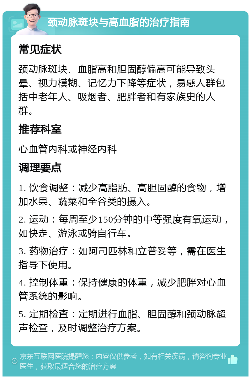 颈动脉斑块与高血脂的治疗指南 常见症状 颈动脉斑块、血脂高和胆固醇偏高可能导致头晕、视力模糊、记忆力下降等症状，易感人群包括中老年人、吸烟者、肥胖者和有家族史的人群。 推荐科室 心血管内科或神经内科 调理要点 1. 饮食调整：减少高脂肪、高胆固醇的食物，增加水果、蔬菜和全谷类的摄入。 2. 运动：每周至少150分钟的中等强度有氧运动，如快走、游泳或骑自行车。 3. 药物治疗：如阿司匹林和立普妥等，需在医生指导下使用。 4. 控制体重：保持健康的体重，减少肥胖对心血管系统的影响。 5. 定期检查：定期进行血脂、胆固醇和颈动脉超声检查，及时调整治疗方案。