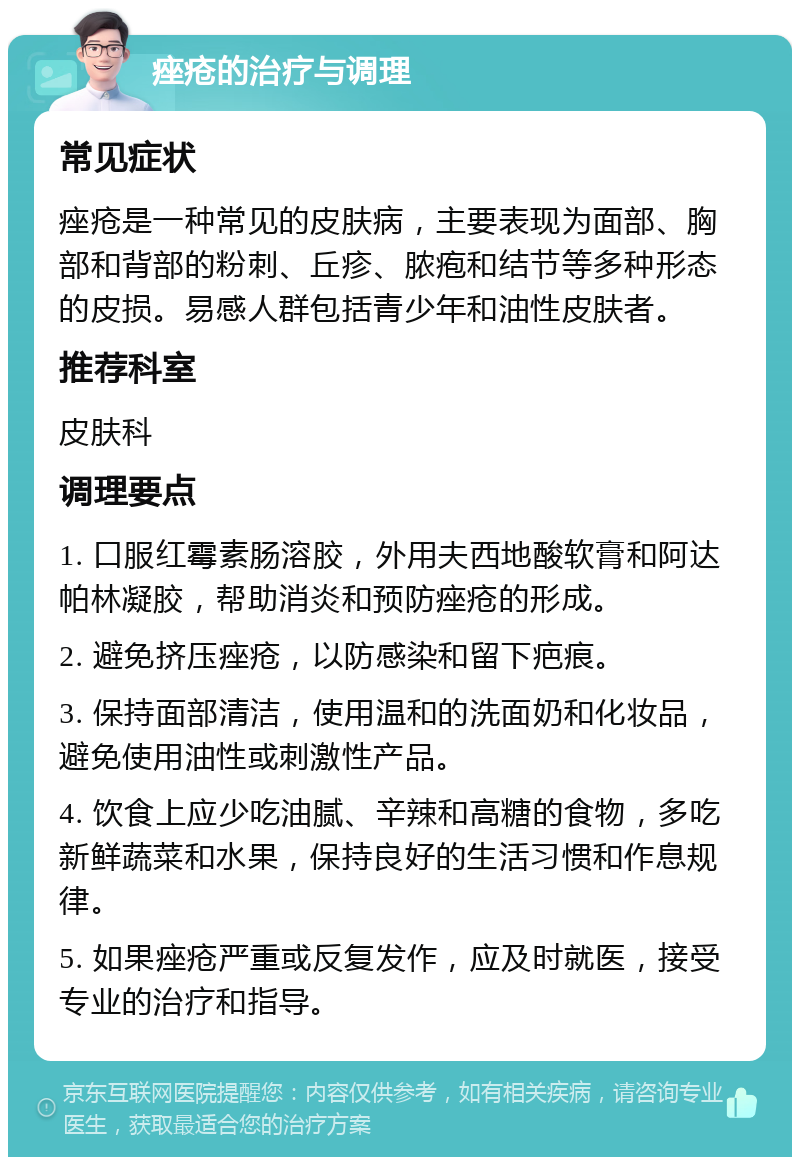 痤疮的治疗与调理 常见症状 痤疮是一种常见的皮肤病，主要表现为面部、胸部和背部的粉刺、丘疹、脓疱和结节等多种形态的皮损。易感人群包括青少年和油性皮肤者。 推荐科室 皮肤科 调理要点 1. 口服红霉素肠溶胶，外用夫西地酸软膏和阿达帕林凝胶，帮助消炎和预防痤疮的形成。 2. 避免挤压痤疮，以防感染和留下疤痕。 3. 保持面部清洁，使用温和的洗面奶和化妆品，避免使用油性或刺激性产品。 4. 饮食上应少吃油腻、辛辣和高糖的食物，多吃新鲜蔬菜和水果，保持良好的生活习惯和作息规律。 5. 如果痤疮严重或反复发作，应及时就医，接受专业的治疗和指导。