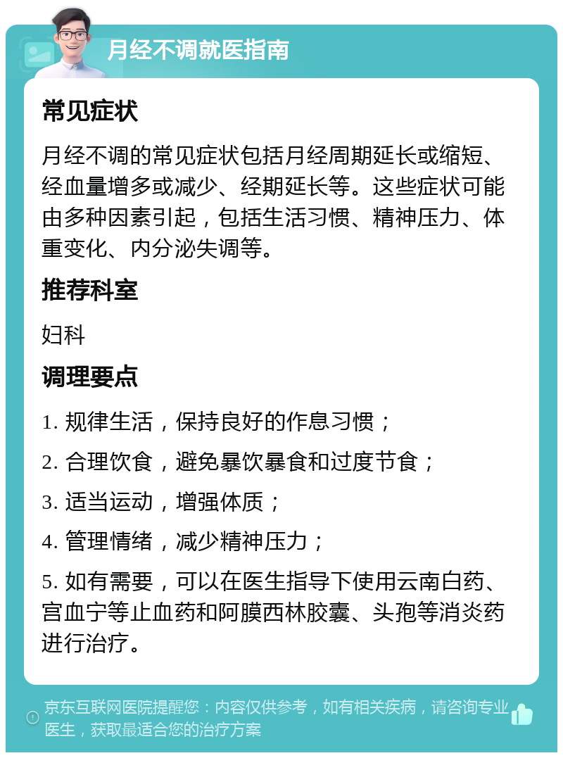 月经不调就医指南 常见症状 月经不调的常见症状包括月经周期延长或缩短、经血量增多或减少、经期延长等。这些症状可能由多种因素引起，包括生活习惯、精神压力、体重变化、内分泌失调等。 推荐科室 妇科 调理要点 1. 规律生活，保持良好的作息习惯； 2. 合理饮食，避免暴饮暴食和过度节食； 3. 适当运动，增强体质； 4. 管理情绪，减少精神压力； 5. 如有需要，可以在医生指导下使用云南白药、宫血宁等止血药和阿膜西林胶囊、头孢等消炎药进行治疗。