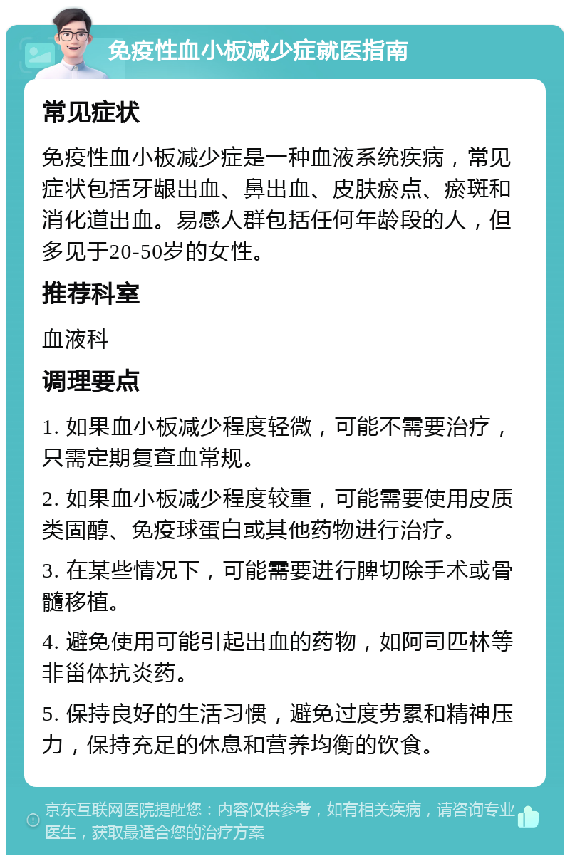 免疫性血小板减少症就医指南 常见症状 免疫性血小板减少症是一种血液系统疾病，常见症状包括牙龈出血、鼻出血、皮肤瘀点、瘀斑和消化道出血。易感人群包括任何年龄段的人，但多见于20-50岁的女性。 推荐科室 血液科 调理要点 1. 如果血小板减少程度轻微，可能不需要治疗，只需定期复查血常规。 2. 如果血小板减少程度较重，可能需要使用皮质类固醇、免疫球蛋白或其他药物进行治疗。 3. 在某些情况下，可能需要进行脾切除手术或骨髓移植。 4. 避免使用可能引起出血的药物，如阿司匹林等非甾体抗炎药。 5. 保持良好的生活习惯，避免过度劳累和精神压力，保持充足的休息和营养均衡的饮食。