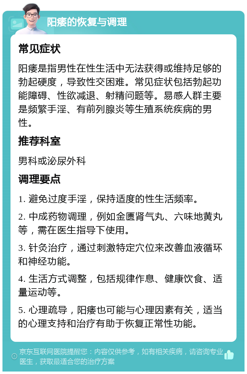 阳痿的恢复与调理 常见症状 阳痿是指男性在性生活中无法获得或维持足够的勃起硬度，导致性交困难。常见症状包括勃起功能障碍、性欲减退、射精问题等。易感人群主要是频繁手淫、有前列腺炎等生殖系统疾病的男性。 推荐科室 男科或泌尿外科 调理要点 1. 避免过度手淫，保持适度的性生活频率。 2. 中成药物调理，例如金匮肾气丸、六味地黄丸等，需在医生指导下使用。 3. 针灸治疗，通过刺激特定穴位来改善血液循环和神经功能。 4. 生活方式调整，包括规律作息、健康饮食、适量运动等。 5. 心理疏导，阳痿也可能与心理因素有关，适当的心理支持和治疗有助于恢复正常性功能。