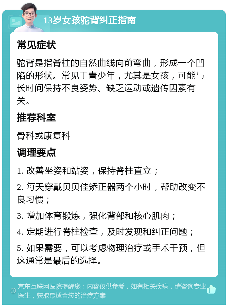 13岁女孩驼背纠正指南 常见症状 驼背是指脊柱的自然曲线向前弯曲，形成一个凹陷的形状。常见于青少年，尤其是女孩，可能与长时间保持不良姿势、缺乏运动或遗传因素有关。 推荐科室 骨科或康复科 调理要点 1. 改善坐姿和站姿，保持脊柱直立； 2. 每天穿戴贝贝佳矫正器两个小时，帮助改变不良习惯； 3. 增加体育锻炼，强化背部和核心肌肉； 4. 定期进行脊柱检查，及时发现和纠正问题； 5. 如果需要，可以考虑物理治疗或手术干预，但这通常是最后的选择。