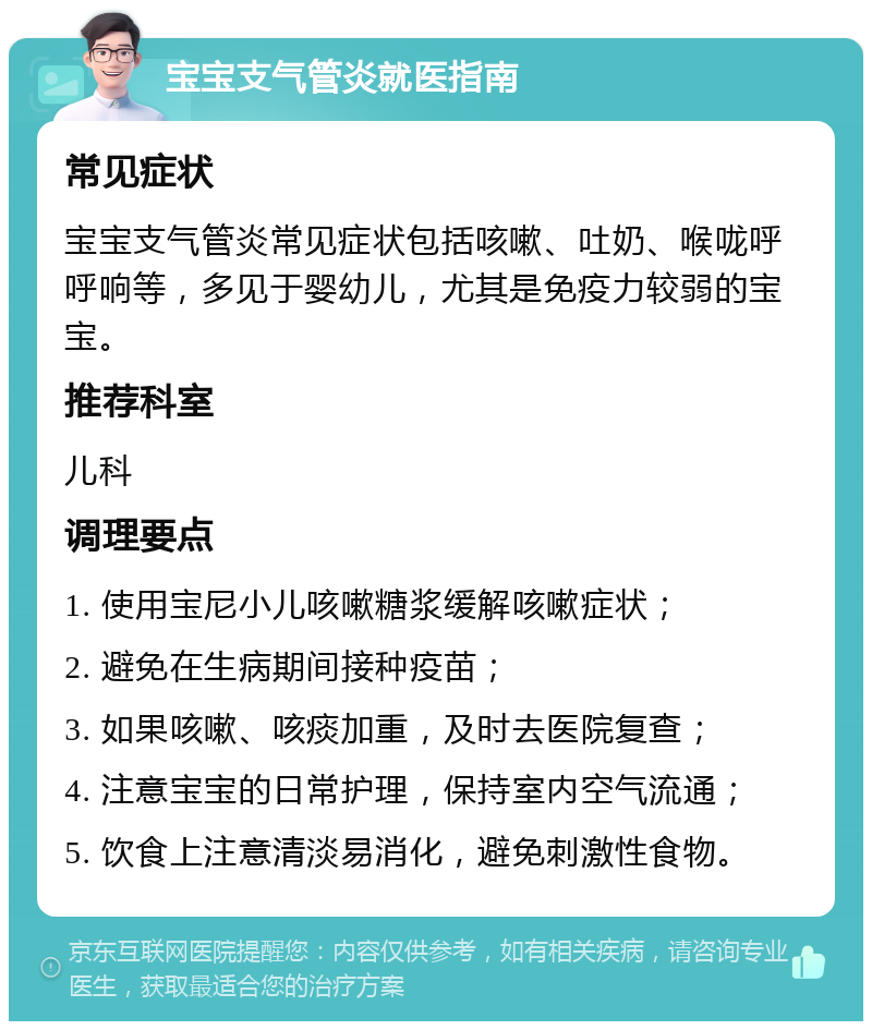 宝宝支气管炎就医指南 常见症状 宝宝支气管炎常见症状包括咳嗽、吐奶、喉咙呼呼响等，多见于婴幼儿，尤其是免疫力较弱的宝宝。 推荐科室 儿科 调理要点 1. 使用宝尼小儿咳嗽糖浆缓解咳嗽症状； 2. 避免在生病期间接种疫苗； 3. 如果咳嗽、咳痰加重，及时去医院复查； 4. 注意宝宝的日常护理，保持室内空气流通； 5. 饮食上注意清淡易消化，避免刺激性食物。