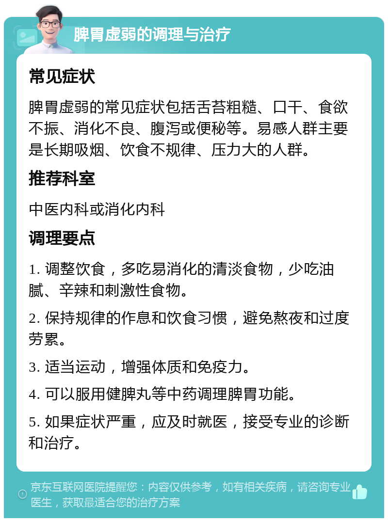 脾胃虚弱的调理与治疗 常见症状 脾胃虚弱的常见症状包括舌苔粗糙、口干、食欲不振、消化不良、腹泻或便秘等。易感人群主要是长期吸烟、饮食不规律、压力大的人群。 推荐科室 中医内科或消化内科 调理要点 1. 调整饮食，多吃易消化的清淡食物，少吃油腻、辛辣和刺激性食物。 2. 保持规律的作息和饮食习惯，避免熬夜和过度劳累。 3. 适当运动，增强体质和免疫力。 4. 可以服用健脾丸等中药调理脾胃功能。 5. 如果症状严重，应及时就医，接受专业的诊断和治疗。