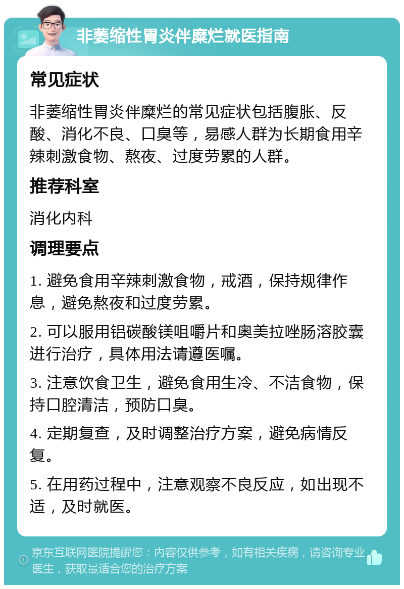 非萎缩性胃炎伴糜烂就医指南 常见症状 非萎缩性胃炎伴糜烂的常见症状包括腹胀、反酸、消化不良、口臭等，易感人群为长期食用辛辣刺激食物、熬夜、过度劳累的人群。 推荐科室 消化内科 调理要点 1. 避免食用辛辣刺激食物，戒酒，保持规律作息，避免熬夜和过度劳累。 2. 可以服用铝碳酸镁咀嚼片和奥美拉唑肠溶胶囊进行治疗，具体用法请遵医嘱。 3. 注意饮食卫生，避免食用生冷、不洁食物，保持口腔清洁，预防口臭。 4. 定期复查，及时调整治疗方案，避免病情反复。 5. 在用药过程中，注意观察不良反应，如出现不适，及时就医。