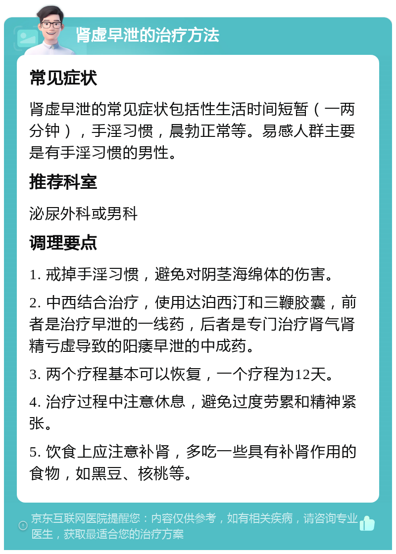 肾虚早泄的治疗方法 常见症状 肾虚早泄的常见症状包括性生活时间短暂（一两分钟），手淫习惯，晨勃正常等。易感人群主要是有手淫习惯的男性。 推荐科室 泌尿外科或男科 调理要点 1. 戒掉手淫习惯，避免对阴茎海绵体的伤害。 2. 中西结合治疗，使用达泊西汀和三鞭胶囊，前者是治疗早泄的一线药，后者是专门治疗肾气肾精亏虚导致的阳痿早泄的中成药。 3. 两个疗程基本可以恢复，一个疗程为12天。 4. 治疗过程中注意休息，避免过度劳累和精神紧张。 5. 饮食上应注意补肾，多吃一些具有补肾作用的食物，如黑豆、核桃等。